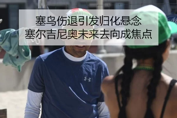 塞鸟伤退引发归化悬念 塞尔吉尼奥未来去向成焦点